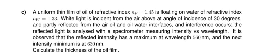 c)
A uniform thin film of oil of refractive index n = 1.45 is floating on water of refractive index
nw=1.33. White light is incident from the air above at angle of incidence of 30 degrees,
and partly reflected from the air-oil and oil-water interfaces, and interference occurs; the
reflected light is analysed with a spectrometer measuring intensity vs wavelength. It is
observed that the reflected intensity has a maximum at wavelength 560 nm, and the next
intensity minimum is at 630 nm.
Calculate the thickness of the oil film.