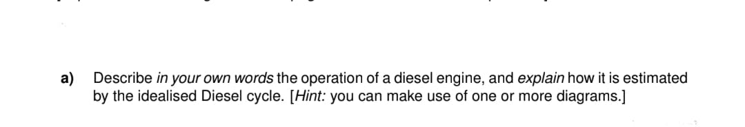 a) Describe in your own words the operation of a diesel engine, and explain how it is estimated
by the idealised Diesel cycle. [Hint: you can make use of one or more diagrams.]