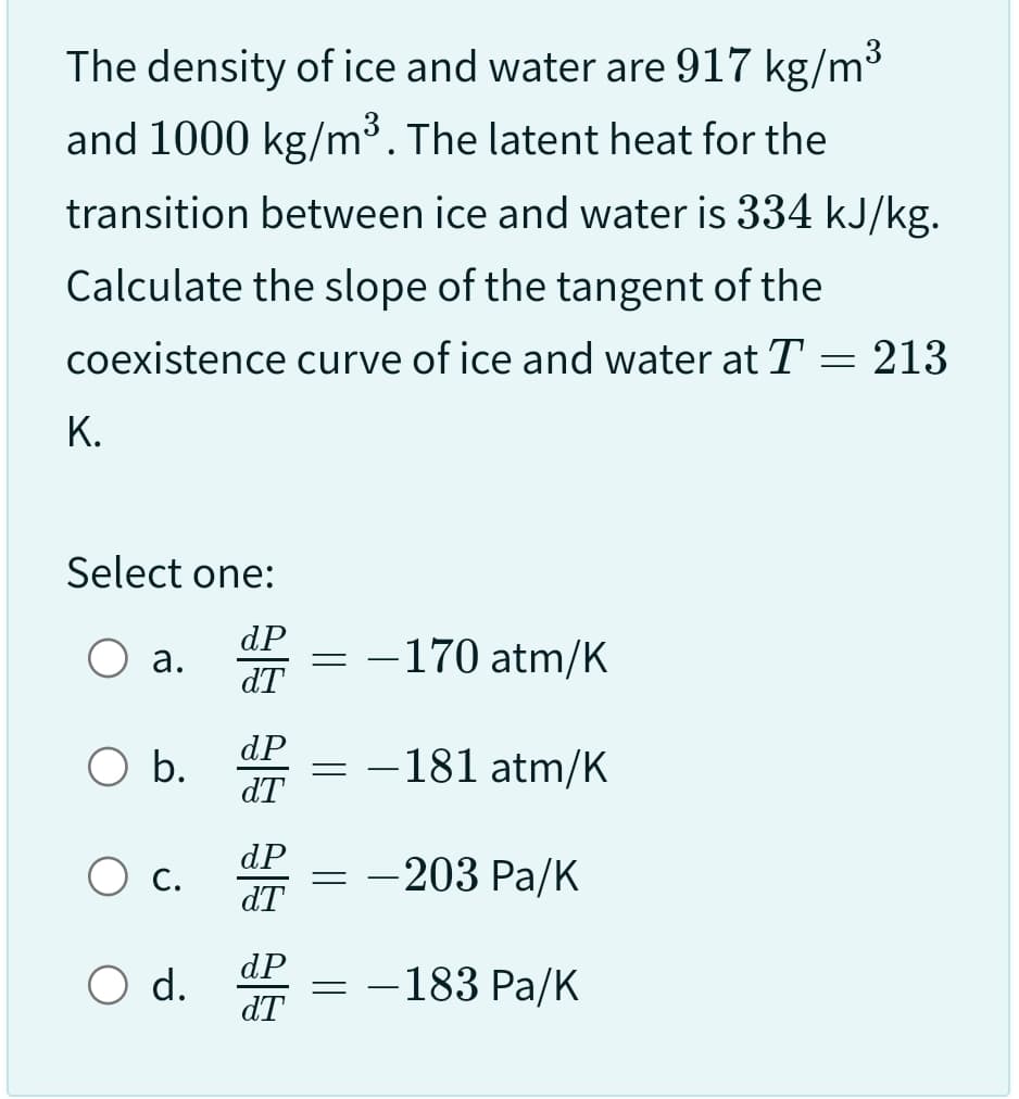 The density of ice and water are 917 kg/m³
and 1000 kg/m³. The latent heat for the
transition between ice and water is 334 kJ/kg.
Calculate the slope of the tangent of the
coexistence curve of ice and water at T = 213
K.
Select one:
dP
dT
a.
b.
C.
O d.
dP
dT
dP
dT
dP
dT
=
-
-170 atm/K
= —
-
-
181 atm/K
-203 Pa/K
-183 Pa/K