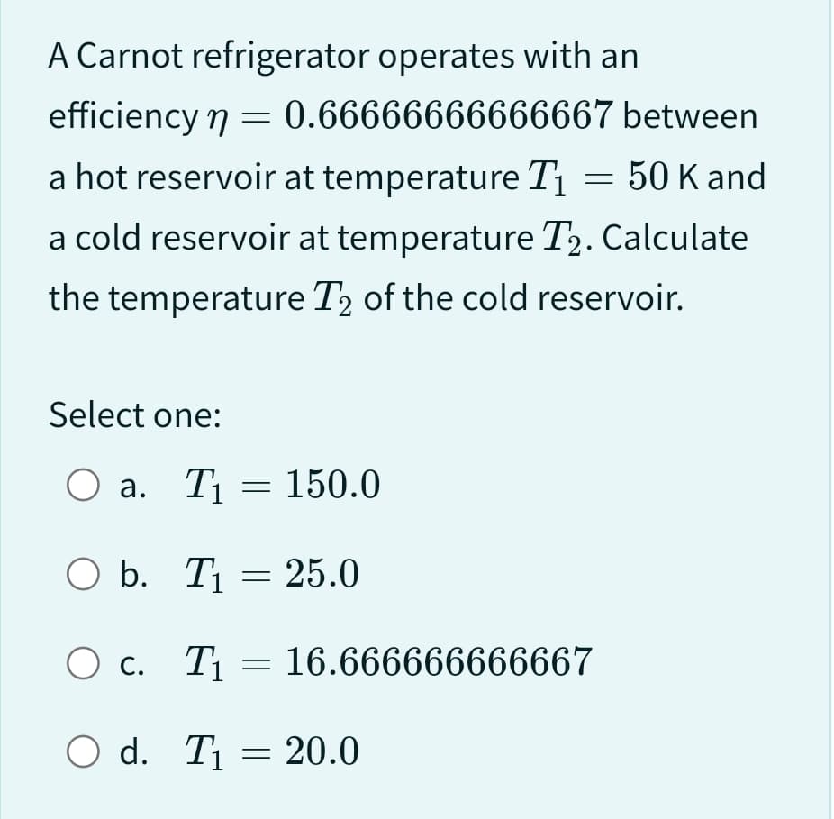 A Carnot refrigerator operates with an
efficiency n = 0.66666666666667 between
a hot reservoir at temperature T₁ = 50 K and
a cold reservoir at temperature T2. Calculate
the temperature T₂ of the cold reservoir.
Select one:
O a. T₁
O b. T₁
= 150.0
O d. T₁
=
= 25.0
O c. T₁ 16.666666666667
=
= 20.0