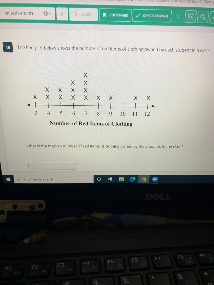 10/001)tiasS/5147676a5dd16ded176ca4a
Question 16/21
> NEXT
A BOOKMARK
V CHECK ANSWER
16
The line plot below shows the number of red items of clothing owned by each student in a class.
X X
хх
十+
+.
+
+
3
6.
8
6.
10
11
12
Number of Red Items of Clothing
What is the median number of red items of clothing owned by the students in the class?
P Type here to search
DELL
F8
F9
F7
F5
F6
F3
F4
F1
F2
X××× +
