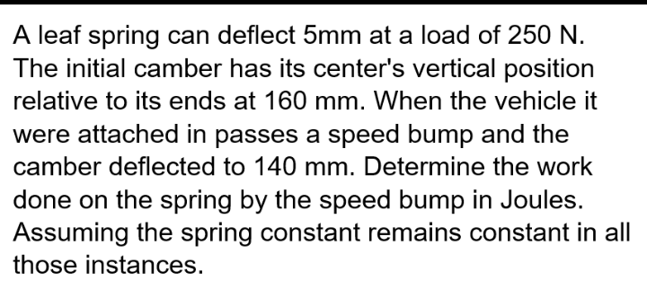 A leaf spring can deflect 5mm at a load of 250 N.
The initial camber has its center's vertical position
relative to its ends at 160 mm. When the vehicle it
were attached in passes a speed bump and the
camber deflected to 140 mm. Determine the work
done on the spring by the speed bump in Joules.
Assuming the spring constant remains constant in all
those instances.