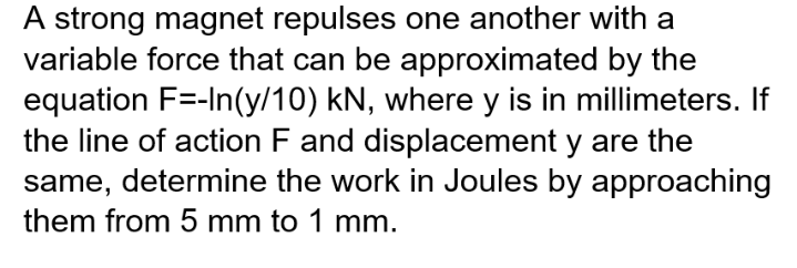 A strong magnet repulses one another with a
variable force that can be approximated by the
equation F=-In(y/10) kN, where y is in millimeters. If
the line of action F and displacement y are the
same, determine the work in Joules by approaching
them from 5 mm to 1 mm.