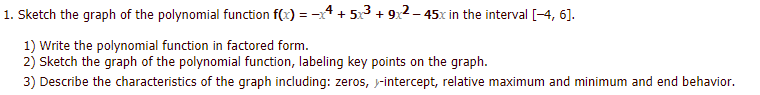 1. Sketch the graph of the polynomial function f(x) = -4 + 5x3 + 9x2 – 45x in the interval [-4, 6].
1) Write the polynomial function in factored form.
2) Sketch the graph of the polynomial function, labeling key points on the graph.
3) Describe the characteristics of the graph including: zeros, j-intercept, relative maximum and minimum and end behavior.
