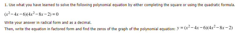 1. Use what you have learned to solve the following polynomial equation by either completing the square or using the quadratic formula.
(x2– 4x - 6)(4x2 - 8x- 2) = 0
Write your answer in radical form and as a decimal.
Then, write the equation in factored form and find the zeros of the graph of the polynomial equation: y = (x²- 4x – 6)(4x²- 8x – 2)
