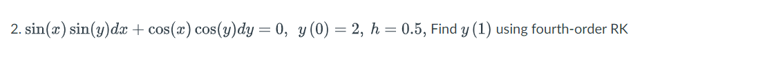 2. sin(x) sin(y)dx + cos(x) cos(y)dy = 0, y (0) = 2, h = 0.5, Find y (1) using fourth-order RK
