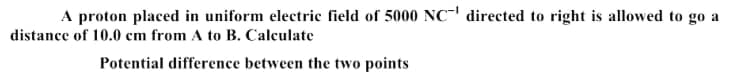 A proton placed in uniform electric field of 5000 NC' directed to right is allowed to go a
distance of 10.0 cm from A to B. Calculate
Potential difference between the two points
