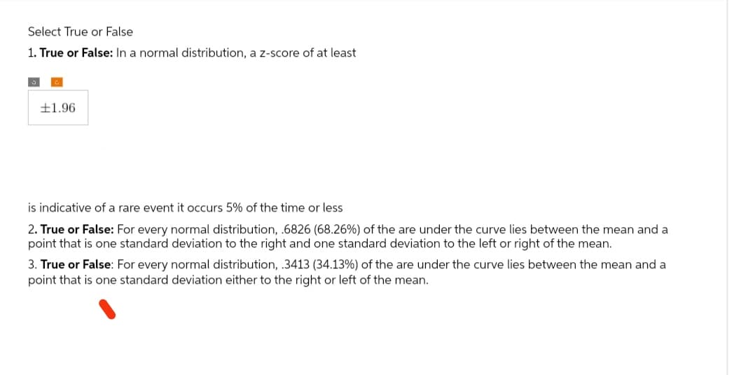 Select True or False
1. True or False: In a normal distribution, a z-score of at least
1.96
is indicative of a rare event it occurs 5% of the time or less
2. True or False: For every normal distribution, .6826 (68.26%) of the are under the curve lies between the mean and a
point that is one standard deviation to the right and one standard deviation to the left or right of the mean.
3. True or False: For every normal distribution, .3413 (34.13%) of the are under the curve lies between the mean and a
point that is one standard deviation either to the right or left of the mean.