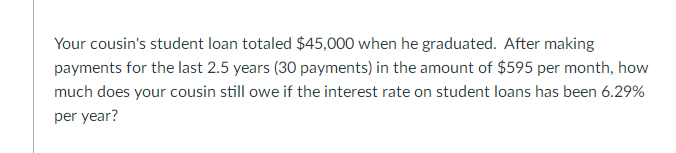 Your cousin's student loan totaled $45,000 when he graduated. After making
payments for the last 2.5 years (30 payments) in the amount of $595 per month, how
much does your cousin still owe if the interest rate on student loans has been 6.29%
per year?