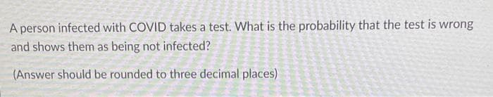 A person infected with COVID takes a test. What is the probability that the test is wrong
and shows them as being not infected?
(Answer should be rounded to three decimal places)