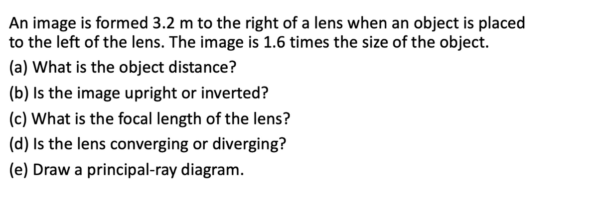 An image is formed 3.2 m to the right of a lens when an object is placed
to the left of the lens. The image is 1.6 times the size of the object.
(a) What is the object distance?
(b) Is the image upright or inverted?
(c) What is the focal length of the lens?
(d) Is the lens converging or diverging?
(e) Draw a principal-ray diagram.