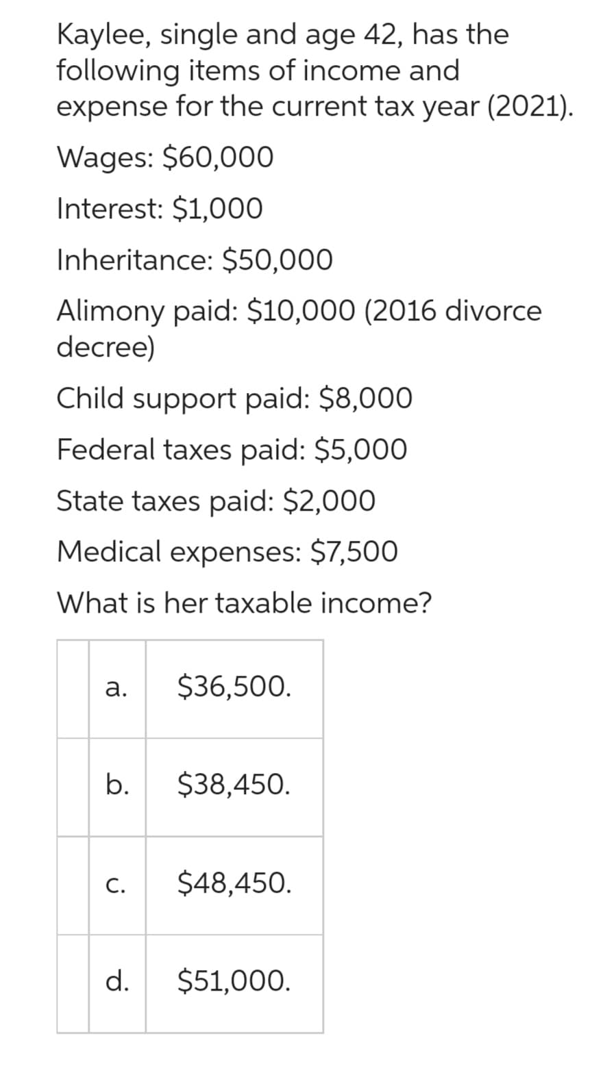 Kaylee, single and age 42, has the
following items of income and
expense for the current tax year (2021).
Wages: $60,000
Interest: $1,000
Inheritance: $50,000
Alimony paid: $10,000 (2016 divorce
decree)
Child support paid: $8,000
Federal taxes paid: $5,000
State taxes paid: $2,000
Medical expenses: $7,500
What is her taxable income?
a.
b.
C.
d.
$36,500.
$38,450.
$48,450.
$51,000.