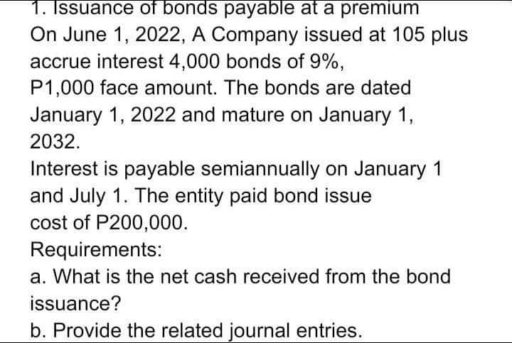 1. Issuance of bonds payable at a premium
On June 1, 2022, A Company issued at 105 plus
accrue interest 4,000 bonds of 9%,
P1,000 face amount. The bonds are dated
January 1, 2022 and mature on January 1,
2032.
Interest is payable semiannually on January 1
and July 1. The entity paid bond issue
cost of P200,000.
Requirements:
a. What is the net cash received from the bond
issuance?
b. Provide the related journal entries.