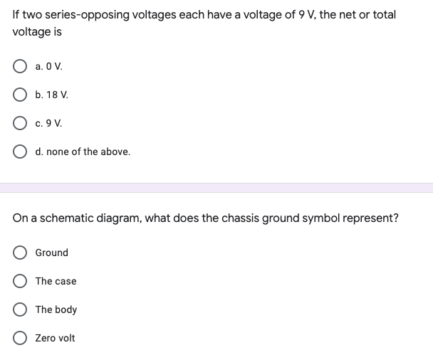 If two series-opposing voltages each have a voltage of 9 V, the net or total
voltage is
O a. O V.
O b. 18 V.
O c. 9 V.
O d. none of the above.
On a schematic diagram, what does the chassis ground symbol represent?
Ground
The case
O The body
O Zero volt
