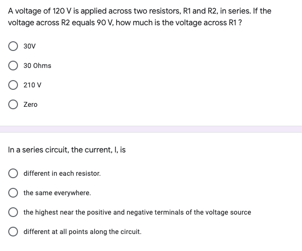 A voltage of 120 V is applied across two resistors, R1 and R2, in series. If the
voltage across R2 equals 90 V, how much is the voltage across R1 ?
30V
30 Ohms
210 V
O Zero
In a series circuit, the current, I, is
different in each resistor.
the same everywhere.
O the highest near the positive and negative terminals of the voltage source
different at all points along the circuit.
