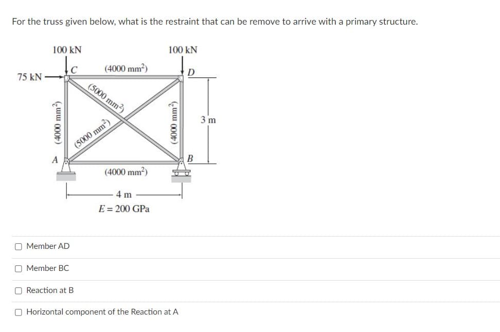 For the truss given below, what is the restraint that can be remove to arrive with a primary structure.
100 kN
100 kN
C
(4000 mm?)
75 kN
(5000 mm2)
3 m
(5000 mm2)
A
B
(4000 mm?)
4 m
E = 200 GPa
O Member AD
O Member BC
O Reaction at B
O Horizontal component of the Reaction at A
(4000 mm3)
(4000 mm)
