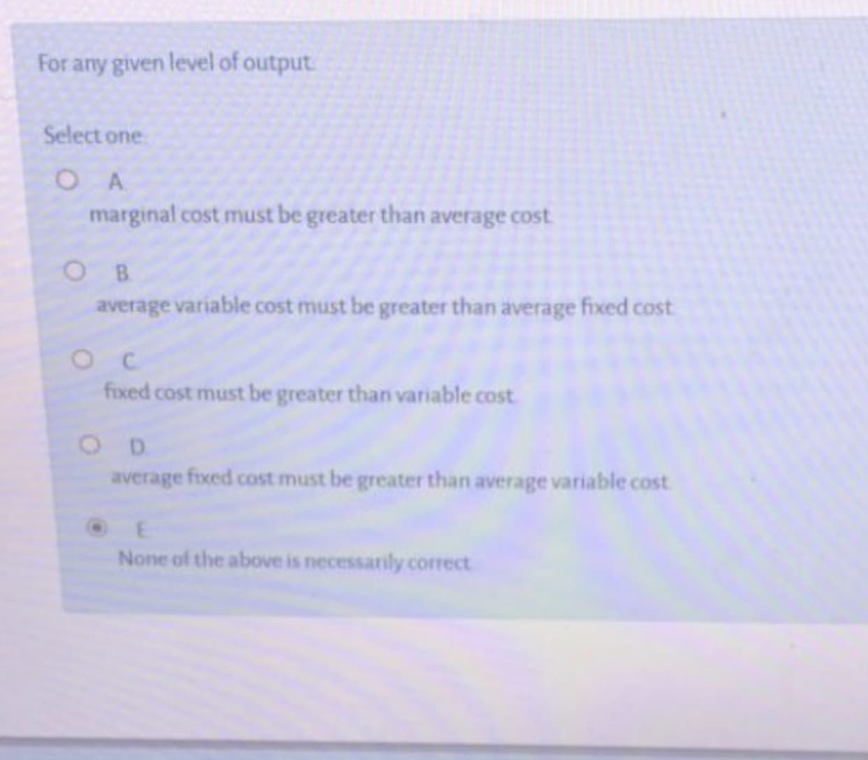 For any given level of output
Select one
O A
marginal cost must be greater than average cost
ов
average variable cost must be greater than average fixed cost
fixed cost must be greater than variable cost
O D
average fixed cost must be greater than average variable cost
None of the above is necessarily correct
