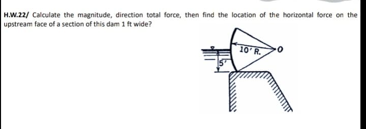 H.W.22/ Calculate the magnitude, direction total force, then find the location of the horizontal force on the
upstream face of a section of this dam 1 ft wide?
10'R.
