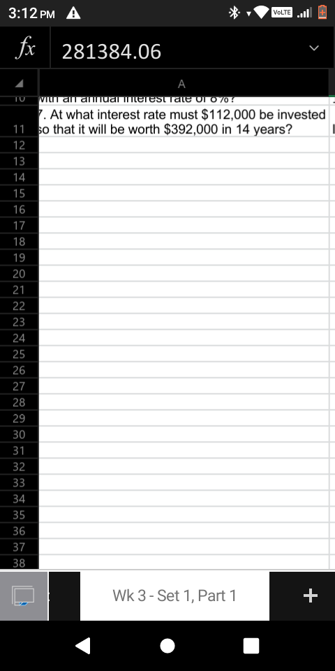 3:12 PM A
VOLTE l
fx
281384.06
А
TU VILI an annual mterest rale ol o 70!
7. At what interest rate must $112,000 be invested
11 so that it will be worth $392,000 in 14 years?
12
13
14
15
16
17
18
19
20
21
22
23
24
25
26
27
28
29
30
31
32
33
34
35
36
37
38
Wk 3 - Set 1, Part 1
+
