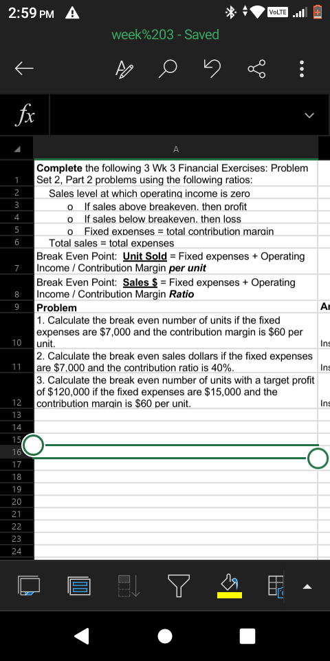 2:59 PM A
VOLTE l
week%203 - Saved
fx
A
Complete the following 3 Wk 3 Financial Exercises: Problem
Set 2, Part 2 problems using the following ratios:
2
Sales level at which operating income is zero
o f sales above breakeven. then profit
o If sales below breakeven. then loss
o Fixed expenses = total contribution marain
Total sales = total expenses
Break Even Point: Unit Sold = Fixed expenses + Operating
Income / Contribution Margin per unit
Break Even Point: Sales $ = Fixed expenses + Operating
Income / Contribution Margin Ratio
3
4
5
6
7
8
9
Problem
An
1. Calculate the break even number of units if the fixed
expenses are $7,000 and the contribution margin is $60 per
unit.
10
Ins
2. Calculate the break even sales dollars if the fixed expenses
are $7.000 and the contribution ratio is 40%.
3. Calculate the break even number of units with a target profit
of $120,000 if the fixed expenses are $15,000 and the
contribution marqin is $60 per unit.
11
Ins
12
Ins
13
14
15
16
17
18
19
20
21
22
23
24
