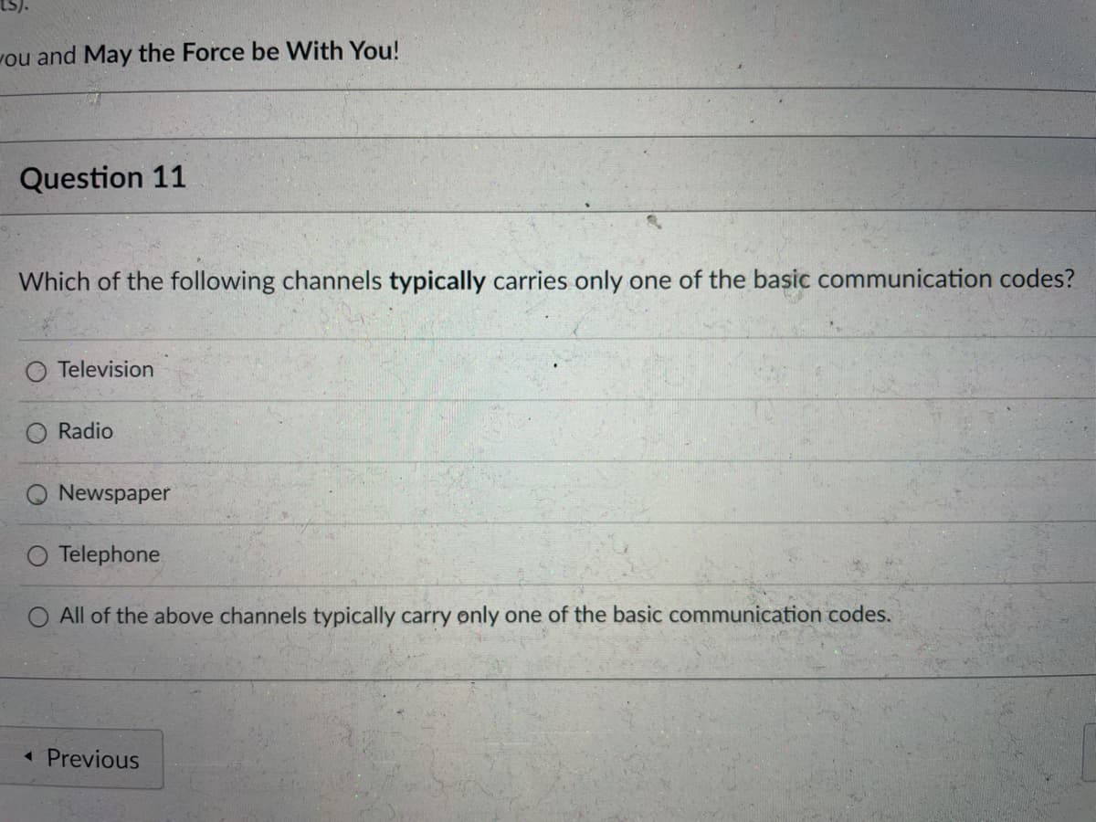 (S).
vou and May the Force be With You!
Question 11
Which of the following channels typically carries only one of the basic communication codes?
Television
Radio
Newspaper
Telephone
O All of the above channels typically carry only one of the basic communication codes.
* Previous
