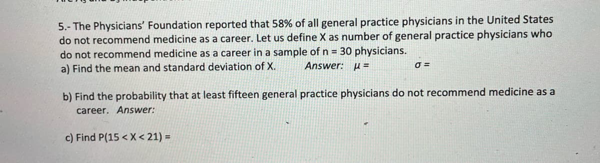 5.- The Physicians' Foundation reported that 58% of all general practice physicians in the United States
do not recommend medicine as a career. Let us define X as number of general practice physicians who
do not recommend medicine as a career in a sample of n = 30 physicians.
a) Find the mean and standard deviation of X.
Answer: µ =
=
b) Find the probability that at least fifteen general practice physicians do not recommend medicine as a
career. Answer:
c) Find P(15 < X < 21) =
