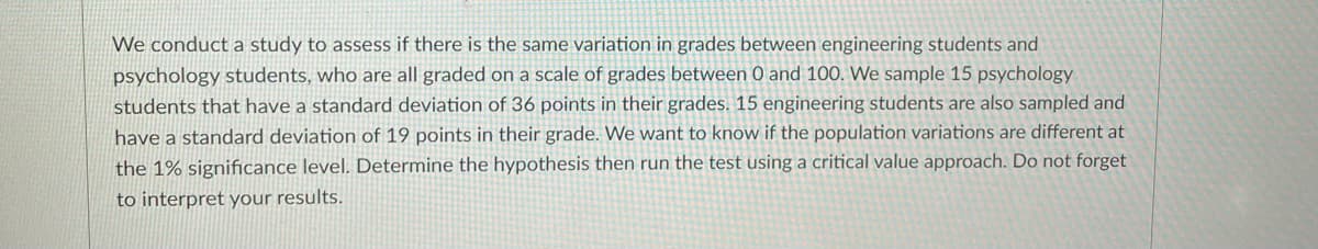 We conduct a study to assess if there is the same variation in grades between engineering students and
psychology students, who are all graded on a scale of grades between 0 and 100. We sample 15 psychology
students that have a standard deviation of 36 points in their grades. 15 engineering students are also sampled and
have a standard deviation of 19 points in their grade. We want to know if the population variations are different at
the 1% significance level. Determine the hypothesis then run the test using a critical value approach. Do not forget
to interpret your results.
