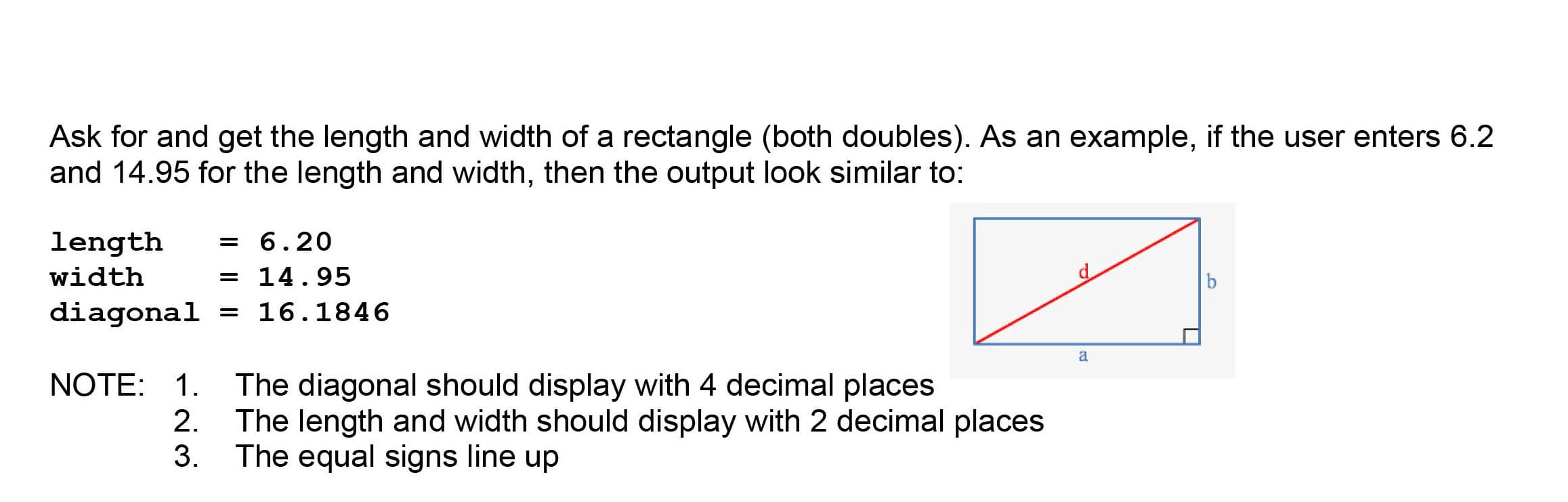 Ask for and get the length and width of a rectangle (both doubles). As an example, if the user enters 6.2
and 14.95 for the length and width, then the output look similar to:
