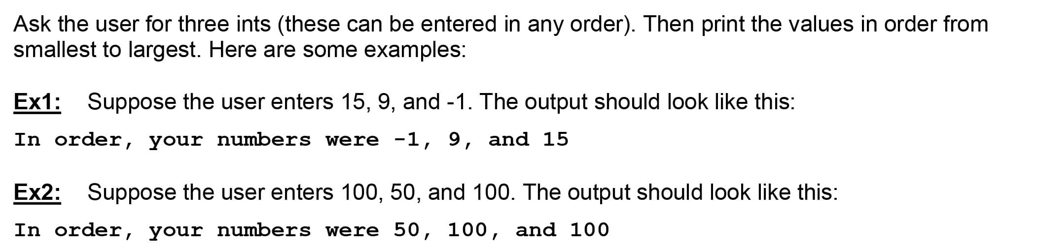 Ask the user for three ints (these can be entered in any order). Then print the values in order from
smallest to largest. Here are some examples:
Ex1: Suppose the user enters 15, 9, and -1. The output should look like this:
In order, your numbers were -1, 9, and 15
Ex2: Suppose the user enters 100, 50, and 100. The output should look like this:
In order, your numbers were 50, 100, and 100
