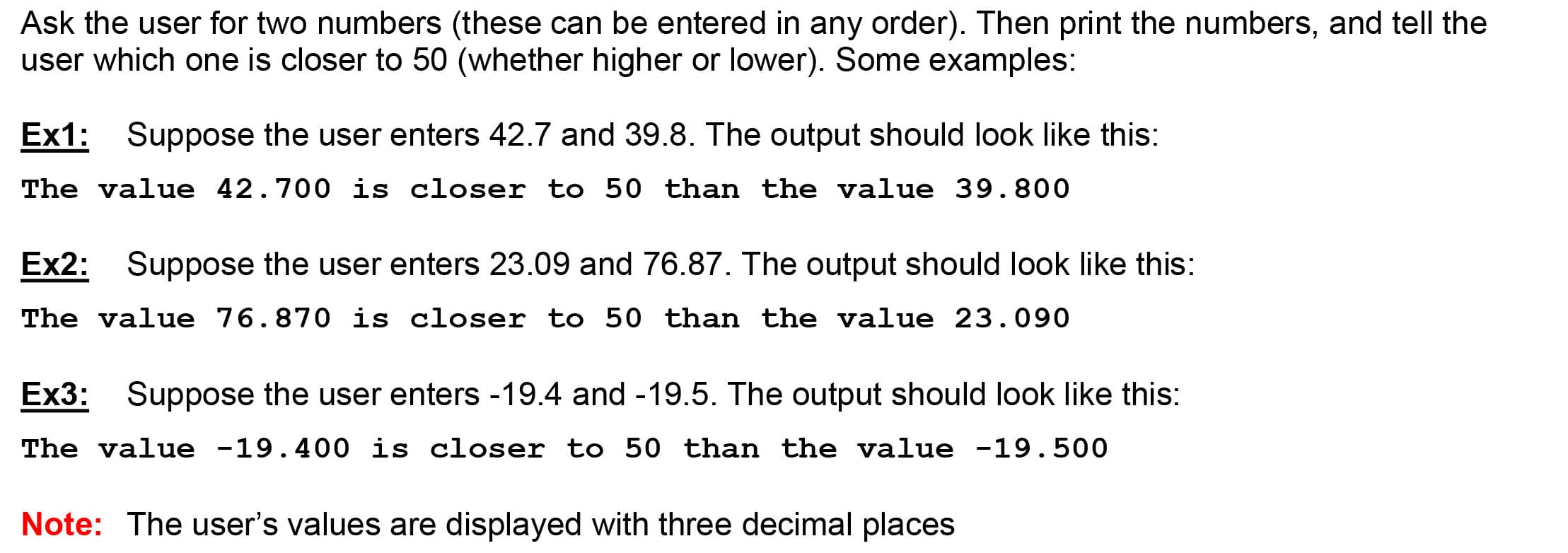 Ask the user for two numbers (these can be entered in any order). Then print the numbers, and tell the
user which one is closer to 50 (whether higher or lower). Some examples:
