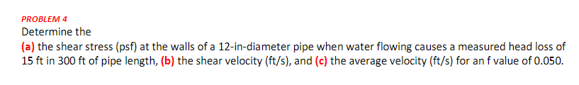 PROBLEM 4
Determine the
(a) the shear stress (psf) at the walls of a 12-in-diameter pipe when water flowing causes a measured head loss of
15 ft in 300 ft of pipe length, (b) the shear velocity (ft/s), and (c) the average velocity (ft/s) for an f value of 0.050.
