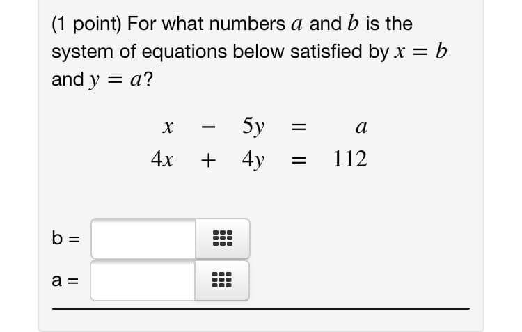 (1 point) For what numbers a and b is the
system of equations below satisfied by x =b
and y = a?
%3D
%3|
5y
а
4x
+ 4y
112
b =
a =
