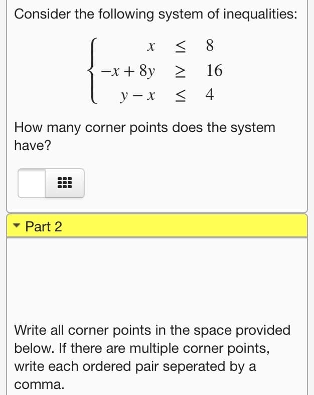 Consider the following system of inequalities:
8
-x + 8y
16
y – x
4
How many corner points does the system
have?
Part 2
Write all corner points in the space provided
below. If there are multiple corner points,
write each ordered pair seperated by a
comma.
