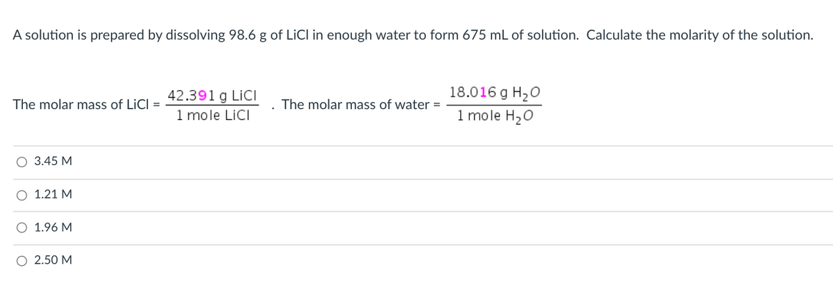 A solution is prepared by dissolving 98.6 g of LiCl in enough water to form 675 mL of solution. Calculate the molarity of the solution.
18.016 g H20
42.391 g LiCI
1 mole LiCI
The molar mass of LiCl =
The molar mass of water =
1 mole H20
O 3.45 M
O 1.21 M
1.96 M
O 2.50 M
