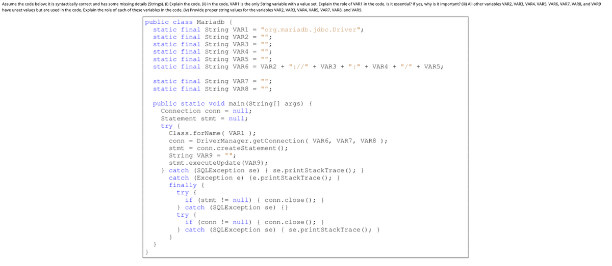 Assume the code below; it is syntactically correct and has some missing details (Strings). (i) Explain the code. (ii) In the code, VAR1 is the only String variable with a value set. Explain the role of VAR1 in the code. Is it essential? If yes, why is it important? (ii) All other variables VAR2, VAR3, VAR4, VAR5, VAR6, VAR7, VAR8, and VAR9
have unset values but are used in the code. Explain the role of each of these variables in the code. (iv) Provide proper string values for the variables VAR2, VAR3, VAR4, VARS, VAR7, VAR8, and VAR9.
public class Mariadb {
static final String VAR1 =
static final String VAR2 =
static final String VAR3
static final String VAR4 =
static final String VAR5
static final String VAR6 = VAR2 + "://" + VAR3 +
"org.mariadb.jdbc.Driver";
"":
":"
+ VAR4 + "/" + VAR5;
static final String VAR7 = "";
static final String VAR8 = "";
public static void main (String[] args) {
Connection conn = null;
Statement stmt = null;
try {
Class.forName( VAR1 );
conn = DriverManager.getConnection ( VAR6, VAR7, VAR8 );
stmt = conn.createStatement ();
String VAR9 = "";
stmt.executeUpdate (VAR9);
} catch (SQLException se) { se.printStackTrace (); }
catch (Exception e) {e.printStackTrace (); }
finally {
try {
if (stmt != null) { conn.close (); }
} catch (SQLException se) {}
try {
if (conn != null) { conn.close(); }
} catch (SQLException se) { se.printStackTrace (); }
}
