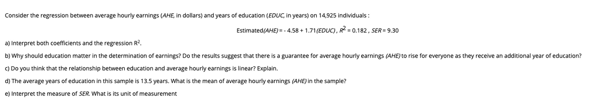 Consider the regression between average hourly earnings (AHE, in dollars) and years of education (EDUC, in years) on 14,925 individuals :
Estimated(AHE) = - 4.58 + 1.71(EDUC), R = 0.182, SER = 9.30
a) Interpret both coefficients and the regression R2.
b) Why should education matter in the determination of earnings? Do the results suggest that there is a guarantee for average hourly earnings (AHE) to rise for everyone as they receive an additional year of education?
c) Do you think that the relationship between education and average hourly earnings is linear? Explain.
d) The average years of education in this sample is 13.5 years. What is the mean of average hourly earnings (AHE) in the sample?
e) Interpret the measure of SER. What is its unit of measurement
