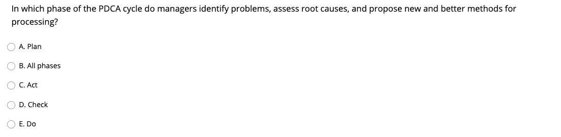 In which phase of the PDCA cycle do managers identify problems, assess root causes, and propose new and better methods for
processing?
O A. Plan
O B. All phases
O C. Act
D. Check
E. Do
