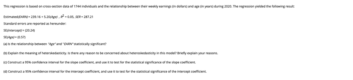 This regression is based on cross-section data of 1744 individuals and the relationship between their weekly earnings (in dollars) and age (in years) during 2020. The regression yielded the following result:
Estimated(EARN) = 239.16 + 5.20(Age) , R = 0.05, SER = 287.21
Standard errors are reported as hereunder:
SE(intercept) = (20.24)
SE(Age) = (0.57)
(a) Is the relationship between "Age" and "EARN" statistically significant?
(b) Explain the meaning of heterskedasticity. Is there any reason to be concerned about heteroskedasticity in this model? Briefly explain your reasons.
(c) Construct a 95% confidence interval for the slope coefficient, and use it to test for the statistical significance of the slope coefficient.
(d) Construct a 95% confidence interval for the intercept coefficient, and use it to test for the statistical significance of the intercept coefficient.
