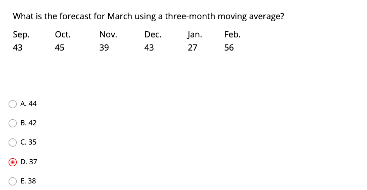 What is the forecast for March using a three-month moving average?
Sep.
Oct.
Nov.
Dec.
Jan.
Feb.
43
45
39
43
27
56
A. 44
В. 42
C. 35
D. 37
Е. 38
