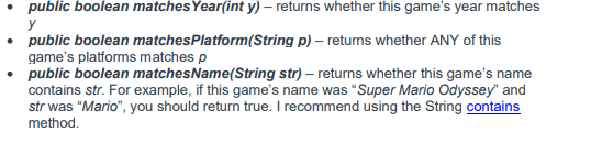 • public boolean matches Year(int y) – returns whether this game's year matches
y
• public boolean matchesPlatform(String p) – retums whether ANY of this
game's platforms matches p
• public boolean matchesName(String str) – returns whether this game's name
contains str. For example, if this game's name was "Super Mario Odyssey" and
str was "Mario", you should return true. I recommend using the String contains
method.
