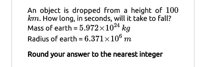 An object is dropped from a height of 100
km. How long, in seconds, will it take to fall?
Mass of earth = 5.972x1024 kg
Radius of earth = 6.371×106 m
%3D
Round your answer to the nearest integer
