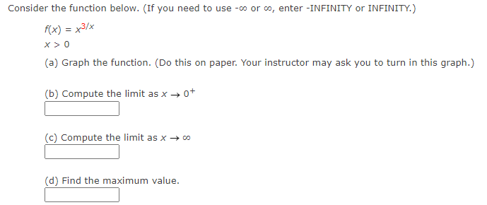 Consider the function below. (If you need to use -∞ or ∞, enter -INFINITY or INFINITY.)
f(x) = x³/x
X>0
(a) Graph the function. (Do this on paper. Your instructor may ask you to turn in this graph.)
(b) Compute the limit as x → 0+
(c) Compute the limit as x → ∞o
(d) Find the maximum value.