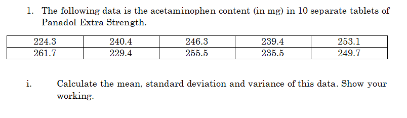 1. The following data is the acetaminophen content (in mg) in 10 separate tablets of
Panadol Extra Strength.
224.3
240.4
246.3
239.4
253.1
261.7
229.4
255.5
235.5
249.7
i.
Calculate the mean, standard deviation and variance of this data. Show your
working.
