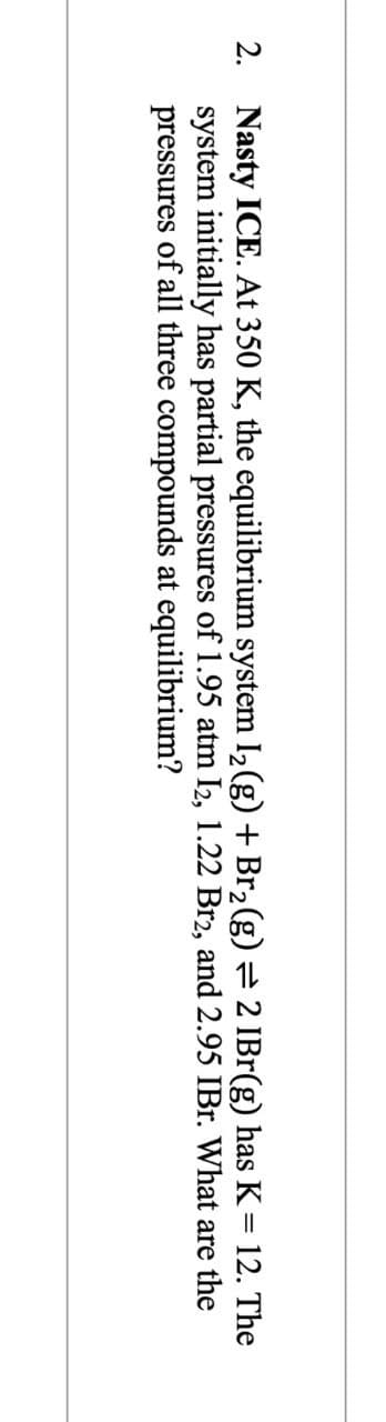 2. Nasty ICE. At 350 K, the equilibrium system 1₂ (g) + Br₂(g) = 2 IBr(g) has K = 12. The
system initially has partial pressures of 1.95 atm I2, 1.22 Br2, and 2.95 IBr. What are the
pressures of all three compounds at equilibrium?