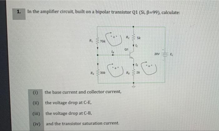 1.
In the amplifier circuit, built on a bipolar transistor Q1 (Si, B=99), calculate:
Re
5k
R
70k
Q1
20V
E
30k
R 2k
(i)
the base current and collector current,
(ii)
the voltage drop at C-E,
(ii) the voltage drop at C-B,
(iv) and the transistor saturation current.
