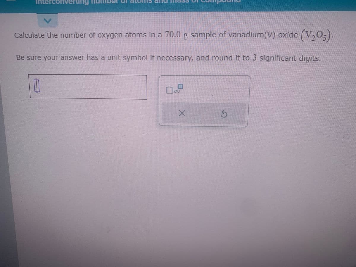 Calculate the number of oxygen atoms in a 70.0 g sample of vanadium(V) oxide (V₂O5).
Be sure your answer has a unit symbol if necessary, and round it to 3 significant digits.
1
0.
x10
X
5