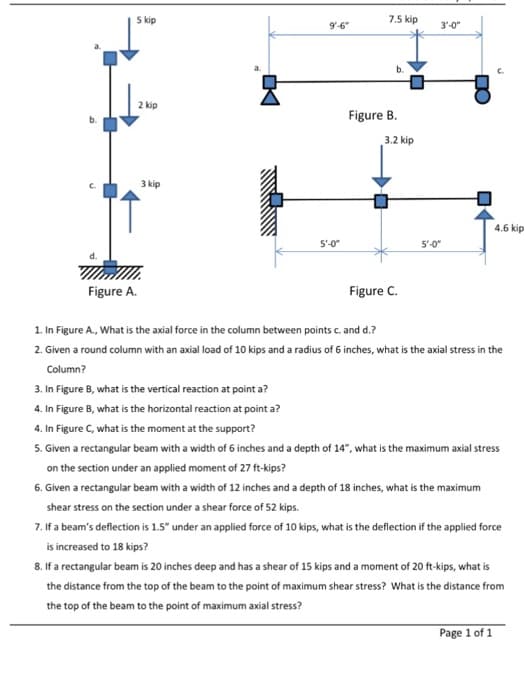 5 kip
7.5 kip
9'-6"
3'-0"
b.
2 kip
Figure B.
3.2 kip
3 kip
4.6 kip
5'-0"
5'-0"
Figure A.
Figure C.
1. In Figure A., What is the axial force in the column between points c. and d.?
2. Given a round column with an axial load of 10 kips and a radius of 6 inches, what is the axial stress in the
Column?
3. In Figure B, what is the vertical reaction at point a?
4. In Figure B, what is the horizontal reaction at point a?
4. In Figure C, what is the moment at the support?
5. Given a rectangular beam with a width of 6 inches and a depth of 14", what is the maximum axial stress
on the section under an applied moment of 27 ft-kips?
6. Given a rectangular beam with a width of 12 inches and a depth of 18 inches, what is the maximum
shear stress on the section under a shear force of 52 kips.
7. If a beam's deflection is 1.5" under an applied force of 10 kips, what is the deflection if the applied force
is increased to 18 kips?
8. If a rectangular beam is 20 inches deep and has a shear of 15 kips and a moment of 20 ft-kips, what is
the distance from the top of the beam to the point of maximum shear stress? What is the distance from
the top of the beam to the point of maximum axial stress?
Page 1 of 1
