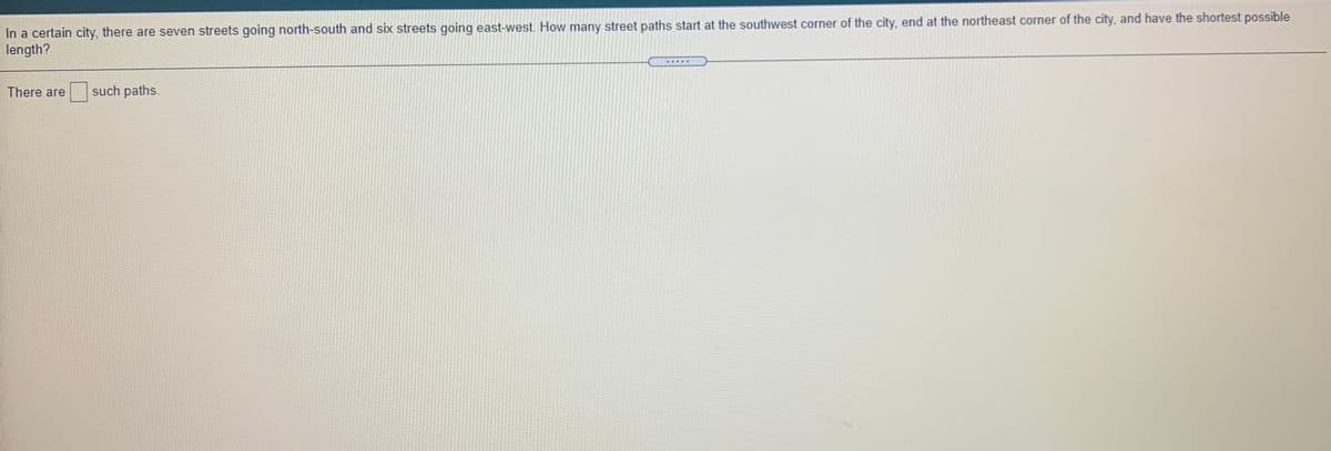 In a certain city, there are seven streets going north-south and six streets going east-west. How many street paths start at the southwest corner of the city, end at the northeast corner of the city, and have the shortest possible
length?
....
There are
such paths.
