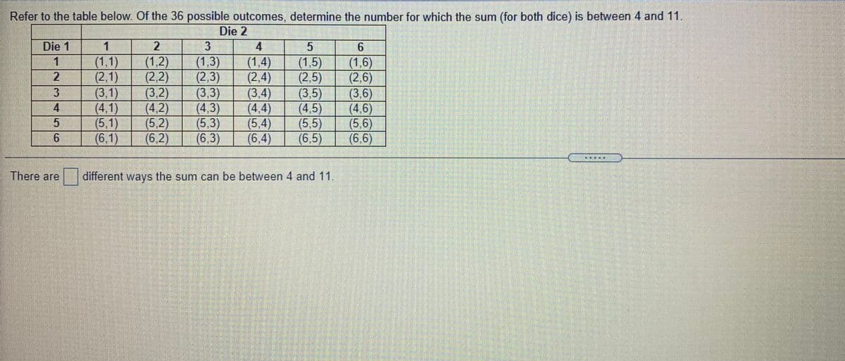 Refer to the table below Of the 36 possible outcomes, determine the number for which the sum (for both dice) is between 4 and 11.
Die 2
Die 1
3
4
(1,1)
(2,1)
(3,1)
(4,1)
(5,1)
(6,1)
(1,2)
(2,2)
(3,2)
(4,2)
(5.2)
(6,2)
(1,3)
(2,3)
(3,3)
(4,3)
(5,3)
(6,3)
(1,4)
(2,4)
(3.4)
(4,4)
(5,4)
(6,4)
(1,5)
(2,5)
(3.5)
(4.5)
(5,5)
(6,5)
(1,6)
(2,6)
(3,6)
(4,6)
(5,6)
(6,6)
4
6.
There are
different ways the sum can be between 4 and 11.
