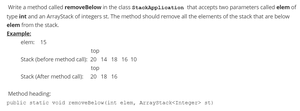 Write a method called removeBelow in the class StackApplication that accepts two parameters called elem of
type int and an ArrayStack of integers st. The method should remove all the elements of the stack that are below
elem from the stack.
Example:
elem: 15
top
Stack (before method call): 20 14 18 16 10
top
Stack (After method call): 20 18 16
Method heading:
public static void removeBelow (int elem, ArrayStack<Integer> st)
